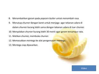 8. Menambahkan garam pada popcorn butter untuk menambah rasa.
9. Menutup churner dengan karet untuk menjaga agar tekanan udara di
dalam churner kurang lebih sama dengan tekanan udara di luar churner.
10. Menyalakan churner kurang lebih 30 menit agar garam tercampur rata.
11. Matikan churner, membuka churner.
12. Memasukkan mentega ke alat pengemasan mentega.
13. Mentega siap dipasarkan.
Video
 