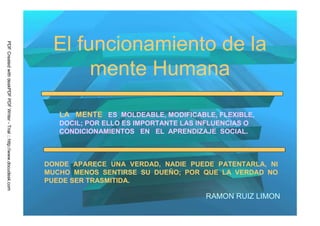 El funcionamiento de la
PDF Created with deskPDF PDF Writer - Trial :: http://www.docudesk.com




                                                                                mente Humana

                                                                            LA MENTE ES MOLDEABLE, MODIFICABLE, FLEXIBLE,
                                                                            DOCIL; POR ELLO ES IMPORTANTE LAS INFLUENCIAS O
                                                                            CONDICIONAMIENTOS EN EL APRENDIZAJE SOCIAL.



                                                                         DONDE APARECE UNA VERDAD, NADIE PUEDE PATENTARLA, NI
                                                                         MUCHO MENOS SENTIRSE SU DUEÑO; POR QUE LA VERDAD NO
                                                                         PUEDE SER TRASMITIDA.

                                                                                                                RAMON RUIZ LIMON
 