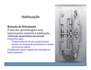 Habituação	
  

Reacção	
  de	
  Orientação	
  
É	
  uma	
  das	
  aprendizagens	
  mais	
  
interessantes	
  sensíveis	
  à	
  habituação.	
  
• Activação	
  momentânea	
  da	
  atenção	
  
(resposta),	
  após:	
  
       • O	
  aparecimento	
  de	
  um	
  acontecimento	
  
       intenso	
  ou	
  inesperado	
  (estímulo)	
  no	
  campo	
  
       sensorial	
  do	
  sujeito	
  
A	
  habituação	
  desta	
  resposta	
  foi	
  estudada	
  em	
  
bebés	
  humanos.
 
