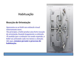 Habituação	
  

Reacção	
  de	
  Orientação	
  

Apresenta-­‐se	
  ao	
  bebé	
  um	
  estímulo	
  visual	
  
inteiramente	
  novo.	
  
• Ao	
  princípio,	
  o	
  bebé	
  produz	
  uma	
  forte	
  reacção	
  
de	
  orientação,	
  Kixando	
  longamente	
  o	
  estímulo.	
  
• À	
  medida	
  que	
  o	
  estímulo	
  vai	
  sendo	
  repetido,	
  o	
  
bebé	
  vai	
  activando	
  cada	
  vez	
  menos	
  a	
  atenção.	
  
Até	
  aqui,	
  estamos	
  perante	
  o	
  processo	
  de	
  
habituação.
 