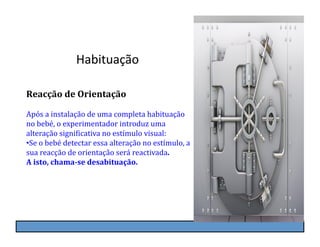 Habituação	
  

Reacção	
  de	
  Orientação	
  

Após	
  a	
  instalação	
  de	
  uma	
  completa	
  habituação	
  
no	
  bebé,	
  o	
  experimentador	
  introduz	
  uma	
  
alteração	
  signiKicativa	
  no	
  estímulo	
  visual:	
  
• Se	
  o	
  bebé	
  detectar	
  essa	
  alteração	
  no	
  estímulo,	
  a	
  
sua	
  reacção	
  de	
  orientação	
  será	
  reactivada.	
  
A	
  isto,	
  chama-­se	
  desabituação.	
  
 