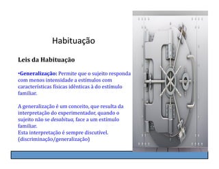 Habituação	
  
Leis	
  da	
  Habituação	
  

• Generalização:	
  Permite	
  que	
  o	
  sujeito	
  responda	
  
com	
  menos	
  intensidade	
  a	
  estímulos	
  com	
  
características	
  Kísicas	
  idênticas	
  à	
  do	
  estímulo	
  
familiar.	
  

A	
  generalização	
  é	
  um	
  conceito,	
  que	
  resulta	
  da	
  
interpretação	
  do	
  experimentador,	
  quando	
  o	
  
sujeito	
  não	
  se	
  desabitua,	
  face	
  a	
  um	
  estímulo	
  
familiar.	
  
Esta	
  interpretação	
  é	
  sempre	
  discutível.	
  
(discriminação/generalização)
 