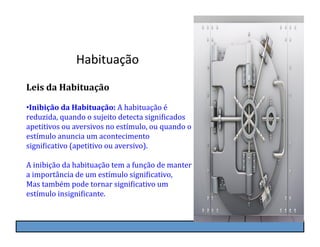 Habituação	
  
Leis	
  da	
  Habituação	
  

• Inibição	
  da	
  Habituação:	
  A	
  habituação	
  é	
  
reduzida,	
  quando	
  o	
  sujeito	
  detecta	
  signiKicados	
  
apetitivos	
  ou	
  aversivos	
  no	
  estímulo,	
  ou	
  quando	
  o	
  
estímulo	
  anuncia	
  um	
  acontecimento	
  
signiKicativo	
  (apetitivo	
  ou	
  aversivo).	
  

A	
  inibição	
  da	
  habituação	
  tem	
  a	
  função	
  de	
  manter	
  
a	
  importância	
  de	
  um	
  estímulo	
  signiKicativo,	
  
Mas	
  também	
  pode	
  tornar	
  signiKicativo	
  um	
  
estímulo	
  insigniKicante.
 