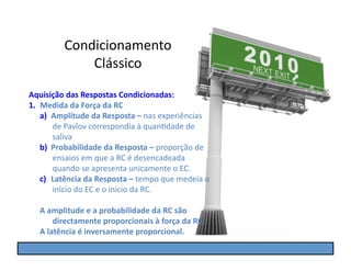 Condicionamento	
  
                  Clássico	
  
Aquisição	
  das	
  Respostas	
  Condicionadas:	
  
1.  Medida	
  da	
  Força	
  da	
  RC	
  
    a)  Amplitude	
  da	
  Resposta	
  –	
  nas	
  experiências	
  
        de	
  Pavlov	
  correspondia	
  à	
  quanGdade	
  de	
  
        saliva	
  
    b)  Probabilidade	
  da	
  Resposta	
  –	
  proporção	
  de	
  
        ensaios	
  em	
  que	
  a	
  RC	
  é	
  desencadeada	
  
        quando	
  se	
  apresenta	
  unicamente	
  o	
  EC.	
  
    c)  Latência	
  da	
  Resposta	
  –	
  tempo	
  que	
  medeia	
  o	
  
        início	
  do	
  EC	
  e	
  o	
  início	
  da	
  RC.	
  

    A	
  amplitude	
  e	
  a	
  probabilidade	
  da	
  RC	
  são	
  
           directamente	
  proporcionais	
  à	
  força	
  da	
  RC;	
  
    A	
  latência	
  é	
  inversamente	
  proporcional.	
  
 