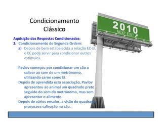 Condicionamento	
  
                  Clássico	
  
Aquisição	
  das	
  Respostas	
  Condicionadas:	
  
2.  Condicionamento	
  de	
  Segunda	
  Ordem:	
  
    a)  Depois	
  de	
  bem	
  estabelecida	
  a	
  relação	
  EC-­‐EI,	
  
        o	
  EC	
  pode	
  servir	
  para	
  condicionar	
  outros	
  
        es]mulos.	
  

    Pavlov	
  começou	
  por	
  condicionar	
  um	
  cão	
  a	
  
       salivar	
  ao	
  som	
  de	
  um	
  metrónomo,	
  
       u5lizando	
  carne	
  como	
  EI.	
  
    Depois	
  de	
  aprendida	
  esta	
  associação,	
  Pavlov	
  
       apresentou	
  ao	
  animal	
  um	
  quadrado	
  preto	
  
       seguido	
  do	
  som	
  do	
  metrónomo,	
  mas	
  sem	
  
       apresentar	
  o	
  alimento.	
  
    Depois	
  de	
  vários	
  ensaios,	
  a	
  visão	
  do	
  quadrado	
  
       provocava	
  salivação	
  no	
  cão.	
  
 