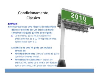 Condicionamento	
  
                  Clássico	
  
Ex5nção:	
  
Pavlov	
  provou	
  que	
  uma	
  resposta	
  condicionada	
  
   pode	
  ser	
  desfeita	
  por	
  um	
  processo	
  muito	
  
   semelhante	
  àquele	
  que	
  lhe	
  deu	
  origem:	
  
   a)  Demonstrou	
  que	
  a	
  RC	
  desaparecerá	
  
       gradualmente,	
  se	
  o	
  EC	
  for	
  repeGdamente	
  
       apresentado	
  sem	
  o	
  EI.	
  

    A	
  ex5nção	
  de	
  uma	
  RC	
  pode	
  ser	
  anulada	
  
          através	
  de:	
  
    •  Recondicionamento	
  (é	
  mais	
  rápido	
  do	
  que	
  o	
  
          condicionamento	
  inicial).	
  
    •  Recuperação	
  espontânea	
  –	
  depois	
  de	
  
          exGnta	
  a	
  RC,	
  deixa-­‐se	
  o	
  animal	
  em	
  descanso;	
  
          após	
  o	
  descanso,	
  a	
  RC	
  pode	
  ser	
  reacGvada.	
  
 