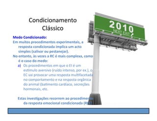 Condicionamento	
  
                   Clássico	
  
Medo	
  Condicionado:	
  
Em	
  muitos	
  procedimentos	
  experimentais,	
  a	
  
      resposta	
  condicionada	
  implica	
  um	
  acto	
  
      simples	
  (salivar	
  ou	
  pestanejar).	
  
No	
  entanto,	
  às	
  vezes	
  a	
  RC	
  é	
  mais	
  complexa,	
  como	
  
      é	
  o	
  caso	
  do	
  medo:	
  
   a)  Os	
  procedimentos	
  em	
  que	
  o	
  EI	
  é	
  um	
  
             es]mulo	
  aversivo	
  (ruído	
  intenso,	
  por	
  ex.),	
  o	
  
             EC	
  vai	
  provocar	
  uma	
  resposta	
  mulGfacetada	
  
             no	
  comportamento	
  e	
  na	
  resposta	
  orgânica	
  
             do	
  animal	
  (baGmento	
  cardíaco,	
  secreções	
  
             hormonais,	
  etc.	
  

    Estas	
  inves5gações	
  recorrem	
  ao	
  procedimento	
  
       da	
  resposta	
  emocional	
  condicionada	
  (REC)	
  
 