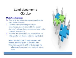 Condicionamento	
  
                   Clássico	
  
Medo	
  Condicionado:	
  
1.  Ensina-­‐se	
  um	
  rato	
  a	
  carregar	
  numa	
  alavanca	
  
    para	
  obter	
  alimento;	
  
2.  Quando	
  esta	
  aprendizagem	
  esGver	
  
    consolidada,	
  associa-­‐se	
  um	
  EC	
  (luz	
  ou	
  som	
  
    durante	
  3	
  minutos)	
  ao	
  momento	
  em	
  que	
  está	
  a	
  
    carregar	
  na	
  alavanca;	
  
3.  	
  No	
  ﬁnal	
  dos	
  3	
  minutos,	
  o	
  EC	
  desaparece	
  e	
  o	
  
    rato	
  apanha	
  um	
  choque	
  eléctrico	
  rápido	
  (EI).	
  

    Numa	
  primeira	
  fase,	
  o	
  animal	
  ignora	
  o	
  EC,	
  
    Depois,	
  aprende	
  que	
  o	
  EC	
  anuncia	
  o	
  EI.	
  
    Finalmente,	
  perante	
  o	
  EC	
  evita	
  carregar	
  na	
  
       alavanca.	
  (aprendeu	
  a	
  ter	
  medo	
  da	
  luz	
  ou	
  
       som)	
  
 