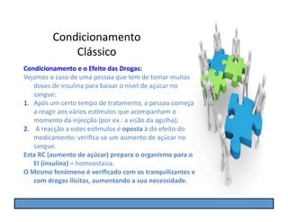 Condicionamento	
  
                   Clássico	
  
Condicionamento	
  e	
  o	
  Efeito	
  das	
  Drogas:	
  
Vejamos	
  o	
  caso	
  de	
  uma	
  pessoa	
  que	
  tem	
  de	
  tomar	
  muitas	
  
      doses	
  de	
  insulina	
  para	
  baixar	
  o	
  nível	
  de	
  açúcar	
  no	
  
      sangue:	
  
1.  Após	
  um	
  certo	
  tempo	
  de	
  tratamento,	
  a	
  pessoa	
  começa	
  
      a	
  reagir	
  aos	
  vários	
  es]mulos	
  que	
  acompanham	
  o	
  
      momento	
  da	
  injecção	
  (por	
  ex.:	
  a	
  visão	
  da	
  agulha);	
  
2.  	
  A	
  reacção	
  a	
  estes	
  es]mulos	
  é	
  oposta	
  à	
  do	
  efeito	
  do	
  
      medicamento:	
  veriﬁca-­‐se	
  um	
  aumento	
  de	
  açúcar	
  no	
  
      sangue.	
  
Esta	
  RC	
  (aumento	
  de	
  açúcar)	
  prepara	
  o	
  organismo	
  para	
  o	
  
      EI	
  (insulina)	
  –	
  homeostasia.	
  
O	
  Mesmo	
  fenómeno	
  é	
  veriﬁcado	
  com	
  os	
  tranquilizantes	
  e	
  
      com	
  drogas	
  ilícitas,	
  aumentando	
  a	
  sua	
  necessidade.	
  
 