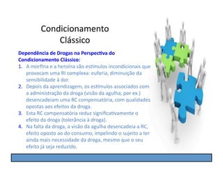 Condicionamento	
  
                   Clássico	
  
Dependência	
  de	
  Drogas	
  na	
  Perspec5va	
  do	
  
Condicionamento	
  Clássico:	
  
1.  A	
  morﬁna	
  e	
  a	
  heroína	
  são	
  es]mulos	
  incondicionais	
  que	
  
    provocam	
  uma	
  RI	
  complexa:	
  euforia,	
  diminuição	
  da	
  
    sensibilidade	
  à	
  dor.	
  
2.  Depois	
  da	
  aprendizagem,	
  os	
  es]mulos	
  associados	
  com	
  
    a	
  administração	
  da	
  droga	
  (visão	
  da	
  agulha,	
  por	
  ex.)	
  
    desencadeiam	
  uma	
  RC	
  compensatória,	
  com	
  qualidades	
  
    opostas	
  aos	
  efeitos	
  da	
  droga.	
  
3.  Esta	
  RC	
  compensatória	
  reduz	
  signiﬁcaGvamente	
  o	
  
    efeito	
  da	
  droga	
  (tolerância	
  à	
  droga).	
  
4.  Na	
  falta	
  da	
  droga,	
  a	
  visão	
  da	
  agulha	
  desencadeia	
  a	
  RC,	
  
    efeito	
  oposto	
  ao	
  do	
  consumo,	
  impelindo	
  o	
  sujeito	
  a	
  ter	
  
    ainda	
  mais	
  necessidade	
  da	
  droga,	
  mesmo	
  que	
  o	
  seu	
  
    efeito	
  já	
  seja	
  reduzido.	
  
 