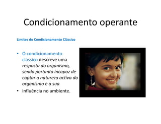 Condicionamento	
  operante	
  
Limites	
  do	
  Condicionamento	
  Clássico	
  


•  O	
  condicionamento	
  
   clássico	
  descreve	
  uma	
  
   resposta	
  do	
  organismo,	
  
   sendo	
  portanto	
  incapaz	
  de	
  
   captar	
  a	
  natureza	
  ac2va	
  do	
  
   organismo	
  e	
  a	
  sua	
  
•  inﬂuência	
  no	
  ambiente.	
  
 