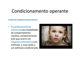 Condicionamento	
  operante	
  
Limites	
  do	
  Condicionamento	
  Clássico	
  


•  O	
  condicionamento	
  
   clássico	
  é	
  uma	
  modalidade	
  
   de	
  comportamento	
  
   reacGvo,	
  comportamento	
  
   este	
  que	
  ocorre	
  em	
  
   resposta	
  automáGca	
  a	
  um	
  
   es]mulo,	
  e	
  mais	
  tarde	
  a	
  
   um	
  es]mulo	
  condicionado.	
  	
  
 