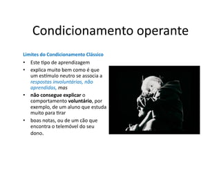 Condicionamento	
  operante	
  
Limites	
  do	
  Condicionamento	
  Clássico	
  
•  Este	
  Gpo	
  de	
  aprendizagem	
  
•  explica	
  muito	
  bem	
  como	
  é	
  que	
  
   um	
  es]mulo	
  neutro	
  se	
  associa	
  a	
  
   respostas	
  involuntárias,	
  não	
  
   aprendidas,	
  mas	
  
•  não	
  consegue	
  explicar	
  o	
  
   comportamento	
  voluntário,	
  por	
  
   exemplo,	
  de	
  um	
  aluno	
  que	
  estuda	
  
   muito	
  para	
  Grar	
  
•  boas	
  notas,	
  ou	
  de	
  um	
  cão	
  que	
  
   encontra	
  o	
  telemóvel	
  do	
  seu	
  
   dono.	
  	
  
 