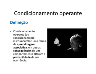 Condicionamento	
  operante	
  
Deﬁnição	
  
•  Condicionamento	
  
   operante	
  (ou	
  
   condicionamento	
  
   instrumental)	
  é	
  uma	
  forma	
  
   de	
  aprendizagem	
  
   associa5va,	
  em	
  que	
  as	
  
   consequências	
  de	
  um	
  
   comportamento	
  alteram	
  a	
  
   probabilidade	
  da	
  sua	
  
   ocorrência.	
  
 