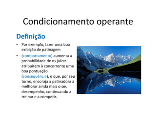 Condicionamento	
  operante	
  
Deﬁnição	
  
•  Por	
  exemplo,	
  fazer	
  uma	
  boa	
  
   exibição	
  de	
  paGnagem	
  
•  (comportamento)	
  aumenta	
  a	
  
   probabilidade	
  de	
  os	
  juízes	
  
   atribuírem	
  à	
  concorrente	
  uma	
  
   boa	
  pontuação	
  
   (consequência),	
  o	
  que,	
  por	
  seu	
  
   turno,	
  encoraja	
  a	
  paGnadora	
  a	
  
   melhorar	
  ainda	
  mais	
  o	
  seu	
  
   desempenho,	
  conGnuando	
  a	
  
   treinar	
  e	
  a	
  compeGr.	
  
 