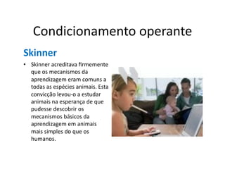 Condicionamento	
  operante	
  
Skinner	
  
•  Skinner	
  acreditava	
  ﬁrmemente	
  
   que	
  os	
  mecanismos	
  da	
  
   aprendizagem	
  eram	
  comuns	
  a	
  
   todas	
  as	
  espécies	
  animais.	
  Esta	
  
   convicção	
  levou-­‐o	
  a	
  estudar	
  
   animais	
  na	
  esperança	
  de	
  que	
  
   pudesse	
  descobrir	
  os	
  	
  
   mecanismos	
  básicos	
  da	
  
   aprendizagem	
  em	
  animais	
  
   mais	
  simples	
  do	
  que	
  os	
  
   humanos.	
  
 