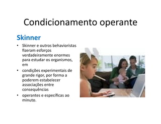 Condicionamento	
  operante	
  
Skinner	
  
•  Skinner	
  e	
  outros	
  behavioristas	
  
   ﬁzeram	
  esforços	
  
   verdadeiramente	
  enormes	
  
   para	
  estudar	
  os	
  organismos,	
  
   em	
  
•  condições	
  experimentais	
  de	
  
   grande	
  rigor,	
  por	
  forma	
  a	
  
   poderem	
  estabelecer	
  
   associações	
  entre	
  
   consequências	
  
•  operantes	
  e	
  especíﬁcas	
  ao	
  
   minuto.	
  	
  
 