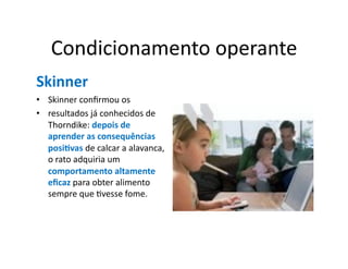 Condicionamento	
  operante	
  
Skinner	
  
•  Skinner	
  conﬁrmou	
  os	
  
•  resultados	
  já	
  conhecidos	
  de	
  
   Thorndike:	
  depois	
  de	
  
   aprender	
  as	
  consequências	
  
   posi5vas	
  de	
  calcar	
  a	
  alavanca,	
  
   o	
  rato	
  adquiria	
  um	
  
   comportamento	
  altamente	
  
   eﬁcaz	
  para	
  obter	
  alimento	
  
   sempre	
  que	
  Gvesse	
  fome.	
  	
  
 