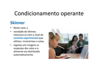 Condicionamento	
  operante	
  
Skinner	
  
•  Neste	
  caso,	
  a	
  
•  novidade	
  de	
  Skinner,	
  
   relaciona-­‐se	
  com	
  o	
  nível	
  de	
  
   controlo	
  experimental	
  que	
  
   uGlizou:	
  insonorizou	
  a	
  caixa,	
  
•  registou	
  em	
  imagem	
  as	
  
   respostas	
  dos	
  ratos	
  e	
  o	
  
   alimento	
  era	
  distribuído	
  
   automaGcamente.	
  	
  
 