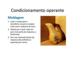 Condicionamento	
  operante	
  
Moldagem	
  
1.  Levar	
  a	
  roupa	
  para	
  a	
  
    lavandaria,	
  ou	
  para	
  o	
  espaço	
  
    onde	
  está	
  a	
  máquina	
  de	
  lavar;	
  	
  
2.  Depois	
  por	
  a	
  levar	
  cada	
  vez	
  
    para	
  mais	
  perto	
  da	
  máquina,	
  e	
  
    ﬁnalmente	
  	
  
3.  Por	
  a	
  ter	
  colocado	
  dentro	
  da	
  
    máquina	
  (de	
  preferência	
  
    separada	
  por	
  cores).	
  
 