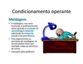 Condicionamento	
  operante	
  
Moldagem	
  
•  A	
  moldagem,	
  nos	
  seres	
  
   humanos,	
  é	
  parGcularmente	
  
   eﬁcaz	
  quando	
  o	
  resultado	
  da	
  
   aprendizagem	
  depende	
  
   sobretudo	
  do	
  tempo	
  de	
  
   estudo	
  e	
  da	
  persistência.	
  	
  
•  Para	
  experimentar	
  os	
  
   princípios	
  de	
  moldagem,	
  os	
  
   alunos	
  podem	
  fazer,	
  por	
  
   exemplo,	
  todos	
  os	
  exercícios	
  
   de	
  treino	
  
•  marcados	
  pelo	
  professor.	
  
 