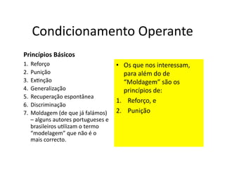 Condicionamento	
  Operante	
  
Princípios	
  Básicos	
  
1.  Reforço	
                                      •  Os	
  que	
  nos	
  interessam,	
  
2.  Punição	
                                         para	
  além	
  do	
  de	
  
3.  ExGnção	
                                         “Moldagem”	
  são	
  os	
  
4.  Generalização	
                                   princípios	
  de:	
  
5.  Recuperação	
  espontânea	
  
                                                   1.  Reforço,	
  e	
  
6.  Discriminação	
  
7.  Moldagem	
  (de	
  que	
  já	
  falámos)	
   2.  Punição	
  
    –	
  alguns	
  autores	
  portugueses	
  e	
  
    brasileiros	
  uGlizam	
  o	
  termo	
  
    “modelagem”	
  que	
  não	
  é	
  o	
  
    mais	
  correcto.	
  
 