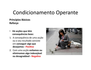 Condicionamento	
  Operante	
  
Princípios	
  Básicos	
  
Reforço	
  

•  Há	
  acções	
  que	
  têm	
  
    consequências	
  boas:	
  
1.  A	
  consequência	
  de	
  uma	
  acção	
  
    ou	
  o	
  seu	
  resultado	
  consiste	
  
    em	
  conseguir	
  algo	
  que	
  
    desejamos	
  -­‐	
  Posi5vo	
  
2.  Com	
  uma	
  acção	
  evitamos	
  ou	
  
    eliminamos	
  algo	
  indesejável	
  
    ou	
  desagradável	
  -­‐	
  Nega5vo	
  
 
