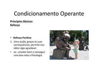 Condicionamento	
  Operante	
  
Princípios	
  Básicos	
  
Reforço	
  



•  Reforço	
  Posi5vo	
  
1.  Uma	
  acção,	
  graças	
  às	
  suas	
  
    consequências,	
  permite-­‐nos	
  
    obter	
  algo	
  agradável:	
  	
  
•  ex.:	
  estudar	
  bem	
  e	
  conseguir	
  
    uma	
  boa	
  nota	
  a	
  Psicologia	
  
 