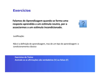 Exercícios


Falamos	
  de	
  Aprendizagem	
  quando	
  se	
  forma	
  uma	
  
resposta	
  aprendida	
  a	
  um	
  esSmulo	
  neutro,	
  por	
  o	
  
associarmos	
  a	
  um	
  esSmulo	
  incondicionado.	
  


JusGﬁcação:	
  


Não	
  é	
  a	
  deﬁnição	
  de	
  aprendizagem,	
  mas	
  de	
  um	
  Gpo	
  de	
  aprendizagem:	
  o	
  
condicionamento	
  clássico	
  



  Exercícios	
  de	
  Treino	
  
  Assinale	
  se	
  as	
  aﬁrmações	
  são	
  verdadeiras	
  (V)	
  ou	
  falsas	
  (F)	
  
 