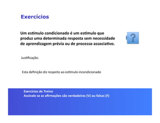 Exercícios


Um	
  esSmulo	
  condicionado	
  é	
  um	
  esSmulo	
  que	
  
produz	
  uma	
  determinada	
  resposta	
  sem	
  necessidade	
  
de	
  aprendizagem	
  prévia	
  ou	
  de	
  processo	
  associa5vo.	
  


JusGﬁcação:	
  


 Esta	
  deﬁnição	
  diz	
  respeito	
  ao	
  es]mulo	
  incondicionado	
  




  Exercícios	
  de	
  Treino	
  
  Assinale	
  se	
  as	
  aﬁrmações	
  são	
  verdadeiras	
  (V)	
  ou	
  falsas	
  (F)	
  
 