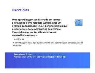 Exercícios


Uma	
  aprendizagem	
  condicionada	
  em	
  termos	
  
pavlovianos	
  é	
  uma	
  resposta	
  suscitada	
  por	
  um	
  
esSmulo	
  condicionado,	
  isto	
  é,	
  por	
  um	
  esSmulo	
  que	
  
produz	
  um	
  efeito	
  semelhante	
  ao	
  do	
  esSmulo	
  
incondicionado,	
  por	
  ter	
  sido	
  várias	
  vezes	
  
emparelhado	
  com	
  este.	
  
  JusGﬁcação:	
  
 A	
  aprendizagem	
  desse	
  Gpo	
  é	
  precisamente	
  uma	
  aprendizagem	
  por	
  associação	
  de	
  
 es]mulos.	
  



  Exercícios	
  de	
  Treino	
  
  Assinale	
  se	
  as	
  aﬁrmações	
  são	
  verdadeiras	
  (V)	
  ou	
  falsas	
  (F)	
  
 