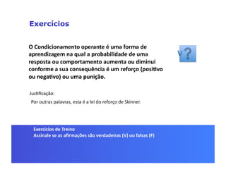 Exercícios


O	
  Condicionamento	
  operante	
  é	
  uma	
  forma	
  de	
  
aprendizagem	
  na	
  qual	
  a	
  probabilidade	
  de	
  uma	
  
resposta	
  ou	
  comportamento	
  aumenta	
  ou	
  diminui	
  
conforme	
  a	
  sua	
  consequência	
  é	
  um	
  reforço	
  (posi5vo	
  
ou	
  nega5vo)	
  ou	
  uma	
  punição.	
  

JusGﬁcação:	
  
 Por	
  outras	
  palavras,	
  esta	
  é	
  a	
  lei	
  do	
  reforço	
  de	
  Skinner.	
  




  Exercícios	
  de	
  Treino	
  
  Assinale	
  se	
  as	
  aﬁrmações	
  são	
  verdadeiras	
  (V)	
  ou	
  falsas	
  (F)	
  
 