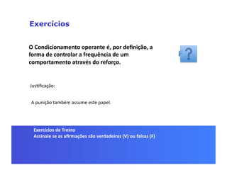 Exercícios


O	
  Condicionamento	
  operante	
  é,	
  por	
  deﬁnição,	
  a	
  
forma	
  de	
  controlar	
  a	
  frequência	
  de	
  um	
  
comportamento	
  através	
  do	
  reforço.	
  


JusGﬁcação:	
  


 A	
  punição	
  também	
  assume	
  este	
  papel.	
  




  Exercícios	
  de	
  Treino	
  
  Assinale	
  se	
  as	
  aﬁrmações	
  são	
  verdadeiras	
  (V)	
  ou	
  falsas	
  (F)	
  
 