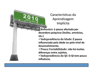 CaracterísGcas	
  da	
  
               Aprendizagem	
  
                  Implícita	
  
 Robustez:	
  é	
  pouco	
  afectada	
  por	
  
desordens	
  psíquicas	
  (lesões,	
  amnésias,	
  
etc.)	
  
 Independência	
  da	
  Idade:	
  É	
  pouco	
  
inﬂuenciada	
  pela	
  idade	
  ou	
  pelo	
  nível	
  de	
  
desenvolvimento.	
  
 Pouca	
  Variabilidade:	
  não	
  há	
  muitas	
  
diferenças	
  entre	
  sujeitos.	
  
 Independência	
  do	
  QI:	
  O	
  QI	
  tem	
  pouca	
  
inﬂuência.
 