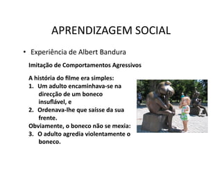 APRENDIZAGEM	
  SOCIAL	
  
•  Experiência	
  de	
  Albert	
  Bandura	
  
  Imitação	
  de	
  Comportamentos	
  Agressivos	
  
  A	
  história	
  do	
  ﬁlme	
  era	
  simples:	
  
  1.  Um	
  adulto	
  encaminhava-­‐se	
  na	
  
         direcção	
  de	
  um	
  boneco	
  
         insuﬂável,	
  e	
  
  2.  Ordenava-­‐lhe	
  que	
  saísse	
  da	
  sua	
  
         frente.	
  	
  
  Obviamente,	
  o	
  boneco	
  não	
  se	
  mexia:	
  
  3.  O	
  adulto	
  agredia	
  violentamente	
  o	
  
         boneco.	
  
 