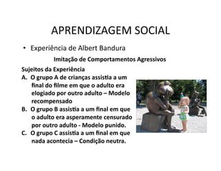 APRENDIZAGEM	
  SOCIAL	
  
•  Experiência	
  de	
  Albert	
  Bandura	
  
                  Imitação	
  de	
  Comportamentos	
  Agressivos	
  
Sujeitos	
  da	
  Experiência	
  
A.  O	
  grupo	
  A	
  de	
  crianças	
  assisSa	
  a	
  um	
  
    ﬁnal	
  do	
  ﬁlme	
  em	
  que	
  o	
  adulto	
  era	
  
    elogiado	
  por	
  outro	
  adulto	
  –	
  Modelo	
  
    recompensado	
  
B.  O	
  grupo	
  B	
  assisSa	
  a	
  um	
  ﬁnal	
  em	
  que	
  
    o	
  adulto	
  era	
  asperamente	
  censurado	
  
    por	
  outro	
  adulto	
  -­‐	
  Modelo	
  punido.	
  	
  
C.  O	
  grupo	
  C	
  assisSa	
  a	
  um	
  ﬁnal	
  em	
  que	
  
    nada	
  acontecia	
  –	
  Condição	
  neutra.	
  
 