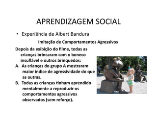 APRENDIZAGEM	
  SOCIAL	
  
•  Experiência	
  de	
  Albert	
  Bandura	
  
                 Imitação	
  de	
  Comportamentos	
  Agressivos	
  
Depois	
  da	
  exibição	
  do	
  ﬁlme,	
  todas	
  as	
  
    crianças	
  brincaram	
  com	
  o	
  boneco	
  
    insuﬂável	
  e	
  outros	
  brinquedos:	
  
A.  As	
  crianças	
  do	
  grupo	
  A	
  mostraram	
  
     maior	
  índice	
  de	
  agressividade	
  do	
  que	
  
     as	
  outras.	
  
B.  Todas	
  as	
  crianças	
  Snham	
  aprendido	
  
     mentalmente	
  a	
  reproduzir	
  os	
  
     comportamentos	
  agressivos	
  
     observados	
  (sem	
  reforço).	
  
 