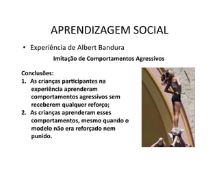 APRENDIZAGEM	
  SOCIAL	
  
•  Experiência	
  de	
  Albert	
  Bandura	
  
              Imitação	
  de	
  Comportamentos	
  Agressivos	
  

Conclusões:	
  
1.  As	
  crianças	
  parScipantes	
  na	
  
    experiência	
  aprenderam	
  
    comportamentos	
  agressivos	
  sem	
  
    receberem	
  qualquer	
  reforço;	
  
2.  As	
  crianças	
  aprenderam	
  esses	
  
    comportamentos,	
  mesmo	
  quando	
  o	
  
    modelo	
  não	
  era	
  reforçado	
  nem	
  
    punido.	
  
 