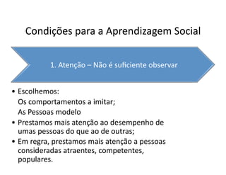 Condições	
  para	
  a	
  Aprendizagem	
  Social	
  

                1.	
  Atenção	
  –	
  Não	
  é	
  suﬁciente	
  observar	
  


•  Escolhemos:	
  	
  
   Os	
  comportamentos	
  a	
  imitar;	
  
   As	
  Pessoas	
  modelo	
  
•  Prestamos	
  mais	
  atenção	
  ao	
  desempenho	
  de	
  
   umas	
  pessoas	
  do	
  que	
  ao	
  de	
  outras;	
  
•  Em	
  regra,	
  prestamos	
  mais	
  atenção	
  a	
  pessoas	
  
   consideradas	
  atraentes,	
  competentes,	
  
   populares.	
  
 