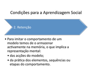 Condições	
  para	
  a	
  Aprendizagem	
  Social	
  


        2.	
  Retenção	
  


• Para	
  imitar	
  o	
  comportamento	
  de	
  um	
  
  modelo	
  temos	
  de	
  o	
  armazenar	
  
  ac`vamente	
  na	
  memória,	
  o	
  que	
  implica	
  a	
  
  representação	
  mental:	
  
  • das	
  acções	
  do	
  modelo;	
  
  • da	
  prá`ca	
  dos	
  elementos,	
  sequências	
  ou	
  
    etapas	
  do	
  comportamento.	
  
 