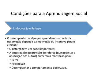 Condições	
  para	
  a	
  Aprendizagem	
  Social	
  

         4.	
  Mo`vação	
  e	
  Reforço	
  


• O	
  desempenho	
  de	
  algo	
  que	
  aprendemos	
  através	
  da	
  
  observação	
  depende	
  da	
  mo`vação	
  ou	
  incen`vo	
  para	
  o	
  
  efectuar:	
  
  • O	
  Reforço	
  tem	
  um	
  papel	
  importante;	
  
  • A	
  antecipação	
  ou	
  previsão	
  do	
  reforço	
  (que	
  pode	
  ser	
  a	
  
    aprovação	
  dos	
  outros)	
  aumenta	
  a	
  mo`vação	
  para:	
  
    • Reter	
  
    • Reproduzir	
  
    • Desempenhar	
  o	
  comportamento	
  observado.	
  
 