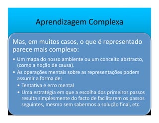 Aprendizagem	
  Complexa	
  

Mas,	
  em	
  muitos	
  casos,	
  o	
  que	
  é	
  representado	
  
parece	
  mais	
  complexo:	
  
•  Um	
  mapa	
  do	
  nosso	
  ambiente	
  ou	
  um	
  conceito	
  abstracto,	
  
   (como	
  a	
  noção	
  de	
  causa).	
  
•  As	
  operações	
  mentais	
  sobre	
  as	
  representações	
  podem	
  
   assumir	
  a	
  forma	
  de:	
  
   •  Tenta`va	
  e	
  erro	
  mental	
  
   •  Uma	
  estratégia	
  em	
  que	
  a	
  escolha	
  dos	
  primeiros	
  passos	
  
      resulta	
  simplesmente	
  do	
  facto	
  de	
  facilitarem	
  os	
  passos	
  
      seguintes,	
  mesmo	
  sem	
  sabermos	
  a	
  solução	
  ﬁnal,	
  etc.	
  
 