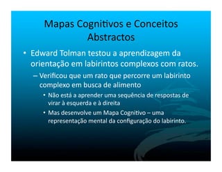Mapas	
  Cogni`vos	
  e	
  Conceitos	
  
                   Abstractos	
  
•  Edward	
  Tolman	
  testou	
  a	
  aprendizagem	
  da	
  
   orientação	
  em	
  labirintos	
  complexos	
  com	
  ratos.	
  
   –  Veriﬁcou	
  que	
  um	
  rato	
  que	
  percorre	
  um	
  labirinto	
  
      complexo	
  em	
  busca	
  de	
  alimento	
  	
  
       •  Não	
  está	
  a	
  aprender	
  uma	
  sequência	
  de	
  respostas	
  de	
  
          virar	
  à	
  esquerda	
  e	
  à	
  direita	
  
       •  Mas	
  desenvolve	
  um	
  Mapa	
  Cogni`vo	
  –	
  uma	
  
          representação	
  mental	
  da	
  conﬁguração	
  do	
  labirinto.	
  
 
