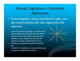 Mapas	
  Cogni`vos	
  e	
  Conceitos	
  
                      Abstractos	
  
•  O	
  inves`gador	
  coloca	
  comida	
  em	
  cada	
  uma	
  
   das	
  extremidades	
  dos	
  oito	
  segmentos	
  do	
  
   labirinto	
  
  A	
  tarefa	
  do	
  rato	
  é	
  aprender	
  a	
  deslocar-­‐se	
  à	
  
  extremidade	
  de	
  cada	
  labirinto	
  para	
  obter	
  
  comida,	
  sem	
  voltar	
  àqueles	
  aonde	
  já	
  foi.	
  
  Veriﬁca-­‐se	
  que,	
  depois	
  de	
  cerca	
  de	
  20	
  
  ensaios,	
  os	
  ratos	
  pra`camente	
  nunca	
  
  voltam	
  a	
  um	
  segmento	
  aonde	
  já	
  tenham	
  
  ido.	
  
  (o	
  labirinto	
  é	
  lavado	
  com	
  uma	
  perfume	
  que	
  
  mascara	
  os	
  odores	
  de	
  comida.)	
  
 