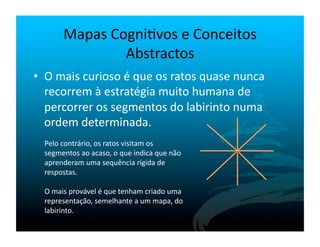 Mapas	
  Cogni`vos	
  e	
  Conceitos	
  
                      Abstractos	
  
•  O	
  mais	
  curioso	
  é	
  que	
  os	
  ratos	
  quase	
  nunca	
  
   recorrem	
  à	
  estratégia	
  muito	
  humana	
  de	
  
   percorrer	
  os	
  segmentos	
  do	
  labirinto	
  numa	
  
   ordem	
  determinada.	
  
   Pelo	
  contrário,	
  os	
  ratos	
  visitam	
  os	
  
   segmentos	
  ao	
  acaso,	
  o	
  que	
  indica	
  que	
  não	
  
   aprenderam	
  uma	
  sequência	
  rígida	
  de	
  
   respostas.	
  

   O	
  mais	
  provável	
  é	
  que	
  tenham	
  criado	
  uma	
  
   representação,	
  semelhante	
  a	
  um	
  mapa,	
  do	
  
   labirinto.	
  
 