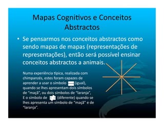Mapas	
  Cogni`vos	
  e	
  Conceitos	
  
                          Abstractos	
  
•  Se	
  pensarmos	
  nos	
  conceitos	
  abstractos	
  como	
  
   sendo	
  mapas	
  de	
  mapas	
  (representações	
  de	
  
   representações),	
  então	
  será	
  possível	
  ensinar	
  
   conceitos	
  abstractos	
  a	
  animais.	
  
  Numa	
  experiência	
  lpica,	
  realizada	
  com	
  
  chimpanzés,	
  estes	
  foram	
  capazes	
  de	
  
  aprender	
  a	
  usar	
  o	
  símbolo	
  	
  	
  	
  	
  	
  	
  	
  	
  (igual),	
  
  quando	
  se	
  lhes	
  apresentam	
  dois	
  símbolos	
  
  de	
  “maçã”,	
  ou	
  dois	
  símbolos	
  de	
  “laranja”,	
  
  E	
  o	
  símbolo	
  de	
  	
  	
  	
  	
  	
  	
  	
  	
  	
  	
  (diferente)	
  quando	
  se	
  
  lhes	
  apresenta	
  um	
  símbolo	
  de	
  “maçã”	
  e	
  de	
  
  “laranja”.	
  
 