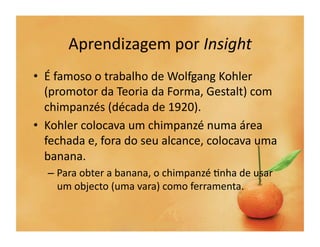 Aprendizagem	
  por	
  Insight	
  
•  É	
  famoso	
  o	
  trabalho	
  de	
  Wolfgang	
  Kohler	
  
   (promotor	
  da	
  Teoria	
  da	
  Forma,	
  Gestalt)	
  com	
  
   chimpanzés	
  (década	
  de	
  1920).	
  
•  Kohler	
  colocava	
  um	
  chimpanzé	
  numa	
  área	
  
   fechada	
  e,	
  fora	
  do	
  seu	
  alcance,	
  colocava	
  uma	
  
   banana.	
  
    –  Para	
  obter	
  a	
  banana,	
  o	
  chimpanzé	
  `nha	
  de	
  usar	
  
       um	
  objecto	
  (uma	
  vara)	
  como	
  ferramenta.	
  
 