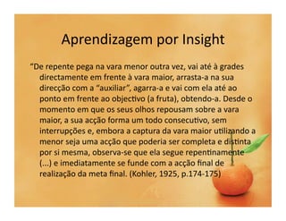 Aprendizagem	
  por	
  Insight	
  
“De	
  repente	
  pega	
  na	
  vara	
  menor	
  outra	
  vez,	
  vai	
  até	
  à	
  grades	
  
  directamente	
  em	
  frente	
  à	
  vara	
  maior,	
  arrasta-­‐a	
  na	
  sua	
  
  direcção	
  com	
  a	
  “auxiliar”,	
  agarra-­‐a	
  e	
  vai	
  com	
  ela	
  até	
  ao	
  
  ponto	
  em	
  frente	
  ao	
  objec`vo	
  (a	
  fruta),	
  obtendo-­‐a.	
  Desde	
  o	
  
  momento	
  em	
  que	
  os	
  seus	
  olhos	
  repousam	
  sobre	
  a	
  vara	
  
  maior,	
  a	
  sua	
  acção	
  forma	
  um	
  todo	
  consecu`vo,	
  sem	
  
  interrupções	
  e,	
  embora	
  a	
  captura	
  da	
  vara	
  maior	
  u`lizando	
  a	
  
  menor	
  seja	
  uma	
  acção	
  que	
  poderia	
  ser	
  completa	
  e	
  dis`nta	
  
  por	
  si	
  mesma,	
  observa-­‐se	
  que	
  ela	
  segue	
  repen`namente	
  
  (...)	
  e	
  imediatamente	
  se	
  funde	
  com	
  a	
  acção	
  ﬁnal	
  de	
  
  realização	
  da	
  meta	
  ﬁnal.	
  (Kohler,	
  1925,	
  p.174-­‐175)	
  
 