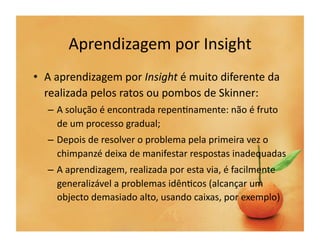 Aprendizagem	
  por	
  Insight	
  
•  A	
  aprendizagem	
  por	
  Insight	
  é	
  muito	
  diferente	
  da	
  
   realizada	
  pelos	
  ratos	
  ou	
  pombos	
  de	
  Skinner:	
  
    –  A	
  solução	
  é	
  encontrada	
  repen`namente:	
  não	
  é	
  fruto	
  
       de	
  um	
  processo	
  gradual;	
  
    –  Depois	
  de	
  resolver	
  o	
  problema	
  pela	
  primeira	
  vez	
  o	
  
       chimpanzé	
  deixa	
  de	
  manifestar	
  respostas	
  inadequadas	
  
    –  A	
  aprendizagem,	
  realizada	
  por	
  esta	
  via,	
  é	
  facilmente	
  
       generalizável	
  a	
  problemas	
  idên`cos	
  (alcançar	
  um	
  
       objecto	
  demasiado	
  alto,	
  usando	
  caixas,	
  por	
  exemplo)	
  
 