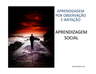 APRENDIZAGEM	
  
POR	
  OBSERVAÇÃO	
  
   E	
  IMITAÇÃO	
  


APRENDIZAGEM	
  
   SOCIAL	
  




           JORGE	
  BARBOSA,	
  2011	
  
 